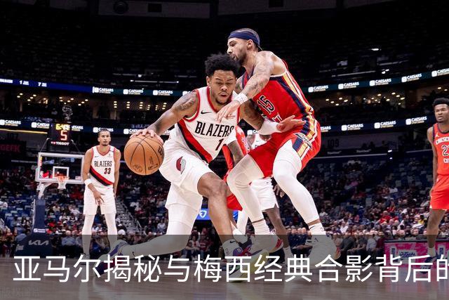 亚马尔揭秘与梅西经典合影背后的故事：从删图到追逐金球奖